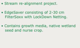 • Stream re-alignment project.
• EdgeSaver consisting of 2-30 cm 
   FilterSoxx with LockDown Netting.
• Contains growth media, native wetland         
   seed and nurse crop.

